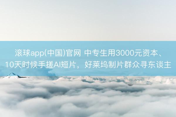 滚球app(中国)官网 中专生用3000元资本、10天时候手搓AI短片，好莱坞制片群众寻东谈主