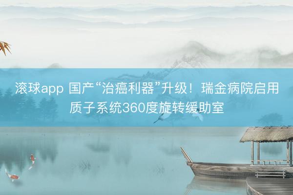 滚球app 国产“治癌利器”升级！瑞金病院启用质子系统360度旋转缓助室