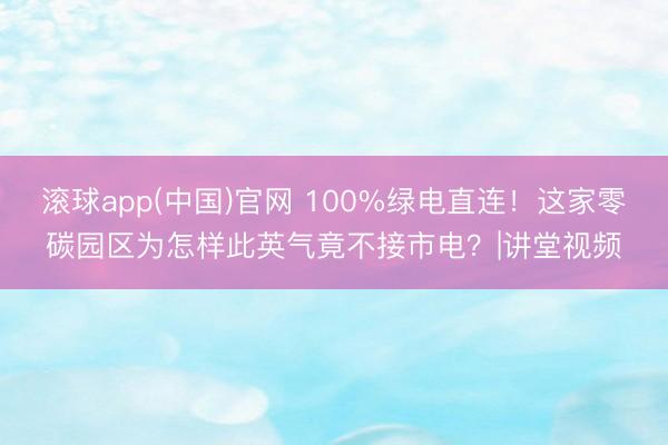 滚球app(中国)官网 100%绿电直连!这家零碳园区为怎样此英气竟不接市电?|讲堂视频