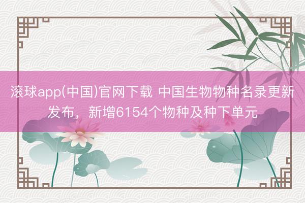 滚球app(中国)官网下载 中国生物物种名录更新发布，新增6154个物种及种下单元