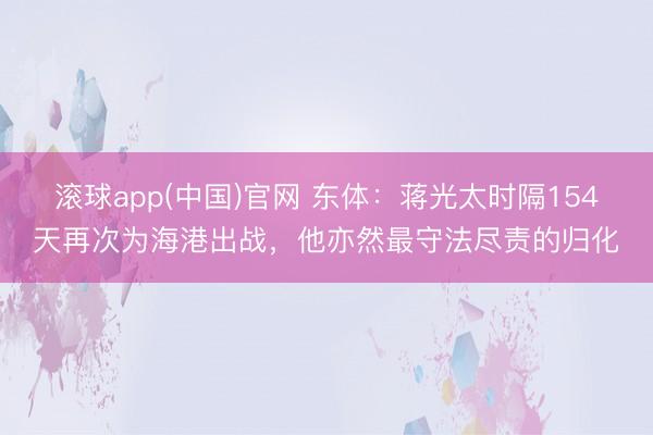 滚球app(中国)官网 东体：蒋光太时隔154天再次为海港出战，他亦然最守法尽责的归化