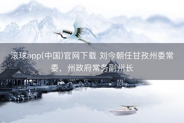 滚球app(中国)官网下载 刘今朝任甘孜州委常委，州政府常务副州长