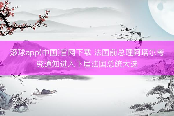 滚球app(中国)官网下载 法国前总理阿塔尔考究通知进入下届法国总统大选