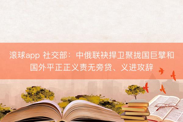 滚球app 社交部：中俄联袂捍卫聚拢国巨擘和国外平正正义责无旁贷、义进攻辞