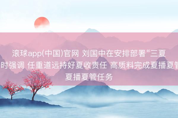 滚球app(中国)官网 刘国中在安排部署“三夏”责任时强调 任重道远持好夏收责任 高质料完成夏播夏管任务
