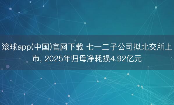 滚球app(中国)官网下载 七一二子公司拟北交所上市， 2025年归母净耗损4.92亿元