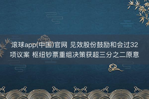 滚球app(中国)官网 见效股份鼓励和会过32项议案 枢纽钞票重组决策获超三分之二原意