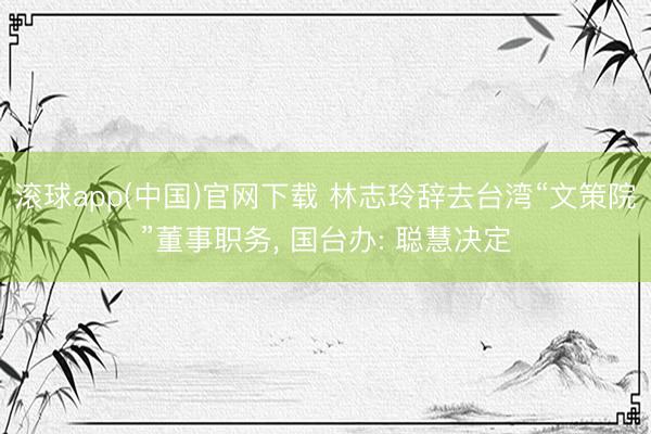 滚球app(中国)官网下载 林志玲辞去台湾“文策院”董事职务， 国台办: 聪慧决定