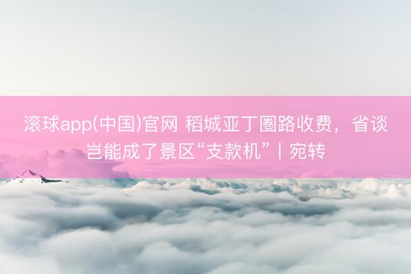 滚球app(中国)官网 稻城亚丁圏路收费，省谈岂能成了景区“支款机”丨宛转