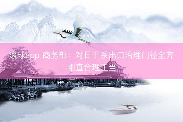 滚球app 商务部：对日干系出口治理门径全齐刚直合理正当