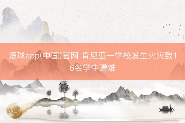 滚球app(中国)官网 肯尼亚一学校发生火灾致16名学生遭难