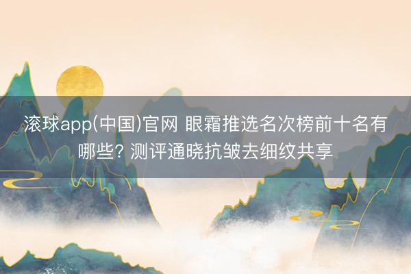 滚球app(中国)官网 眼霜推选名次榜前十名有哪些? 测评通晓抗皱去细纹共享
