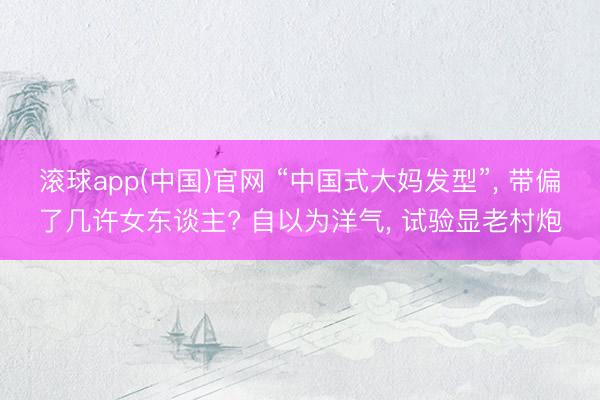 滚球app(中国)官网 “中国式大妈发型”， 带偏了几许女东谈主? 自以为洋气， 试验显老村炮