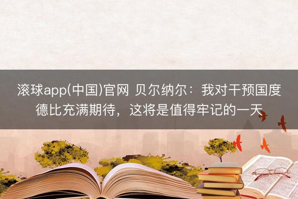 滚球app(中国)官网 贝尔纳尔：我对干预国度德比充满期待，这将是值得牢记的一天