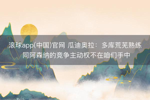 滚球app(中国)官网 瓜迪奥拉：多库荒芜熟练 同阿森纳的竞争主动权不在咱们手中