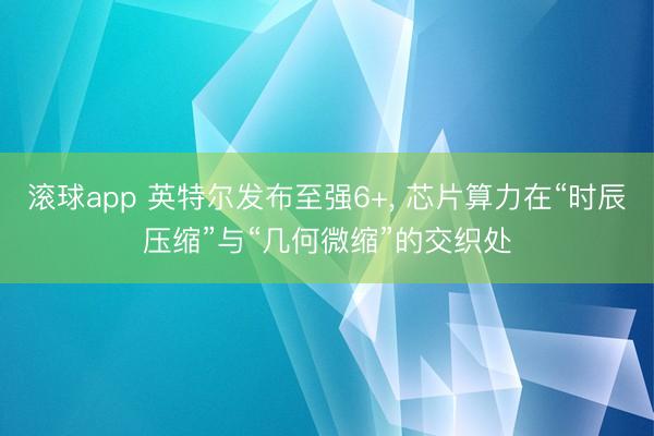 滚球app 英特尔发布至强6+， 芯片算力在“时辰压缩”与“几何微缩”的交织处
