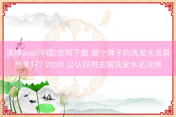 滚球app(中国)官网下载 哪个牌子的洗发水去屑后果好? 2026 公认好用去屑洗发水名次榜
