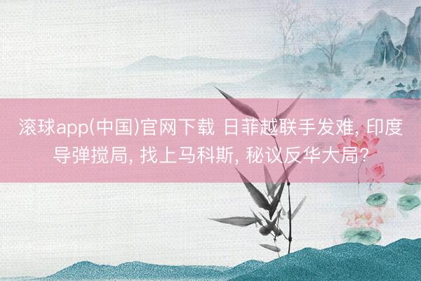 滚球app(中国)官网下载 日菲越联手发难， 印度导弹搅局， 找上马科斯， 秘议反华大局?