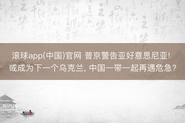 滚球app(中国)官网 普京警告亚好意思尼亚! 或成为下一个乌克兰， 中国一带一起再遇危急?
