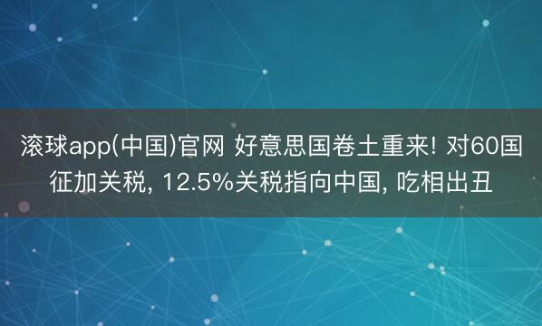 滚球app(中国)官网 好意思国卷土重来! 对60国征加关税， 12.5%关税指向中国， 吃相出丑