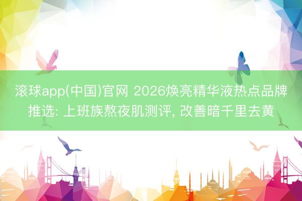 滚球app(中国)官网 2026焕亮精华液热点品牌推选: 上班族熬夜肌测评, 改善暗千里去黄