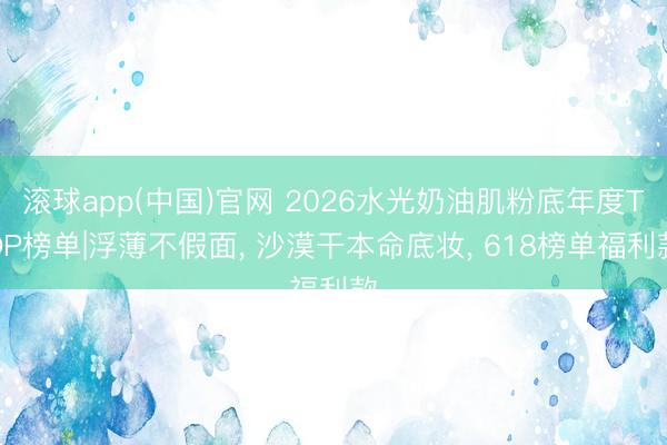 滚球app(中国)官网 2026水光奶油肌粉底年度TOP榜单|浮薄不假面， 沙漠干本命底妆， 618榜单福利款