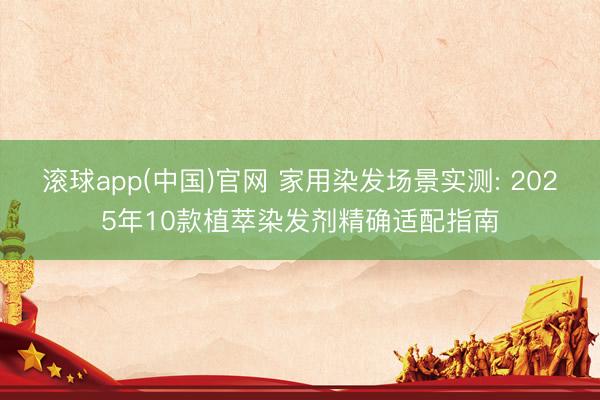 滚球app(中国)官网 家用染发场景实测: 2025年10款植萃染发剂精确适配指南