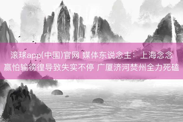 滚球app(中国)官网 媒体东说念主：上海念念赢怕输徬徨导致失实不停 广厦济河焚州全力死磕
