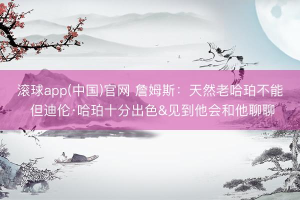 滚球app(中国)官网 詹姆斯：天然老哈珀不能 但迪伦·哈珀十分出色&见到他会和他聊聊
