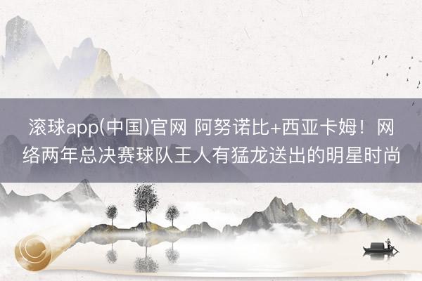 滚球app(中国)官网 阿努诺比+西亚卡姆!网络两年总决赛球队王人有猛龙送出的明星时尚