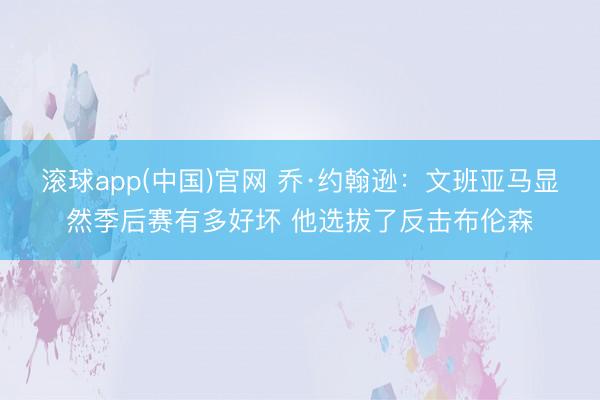 滚球app(中国)官网 乔·约翰逊：文班亚马显然季后赛有多好坏 他选拔了反击布伦森