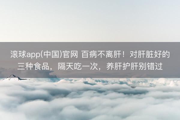 滚球app(中国)官网 百病不离肝！对肝脏好的三种食品，隔天吃一次，养肝护肝别错过
