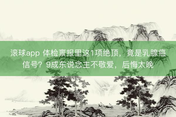 滚球app 体检禀报里这1项绝顶，竟是乳腺癌信号？9成东说念主不敬爱，后悔太晚