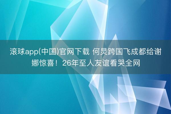 滚球app(中国)官网下载 何炅跨国飞成都给谢娜惊喜！26年至人友谊看哭全网