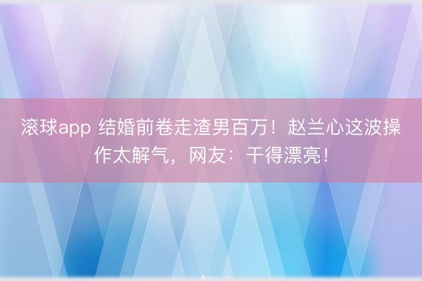 滚球app 结婚前卷走渣男百万!赵兰心这波操作太解气,网友:干得漂亮!