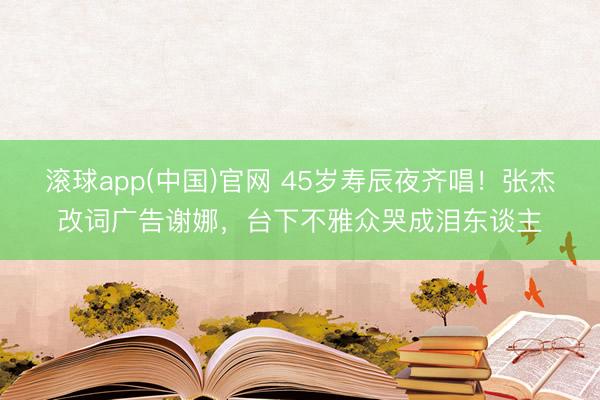 滚球app(中国)官网 45岁寿辰夜齐唱！张杰改词广告谢娜，台下不雅众哭成泪东谈主
