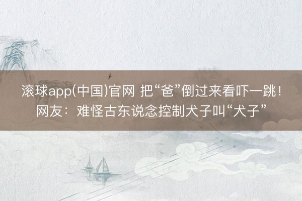 滚球app(中国)官网 把“爸”倒过来看吓一跳!网友:难怪古东说念控制犬子叫“犬子”