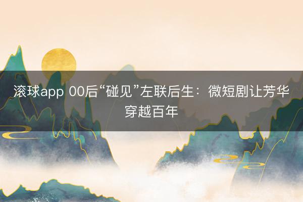 滚球app 00后“碰见”左联后生:微短剧让芳华穿越百年