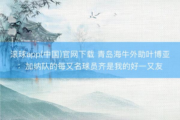 滚球app(中国)官网下载 青岛海牛外助叶博亚：加纳队的每又名球员齐是我的好一又友