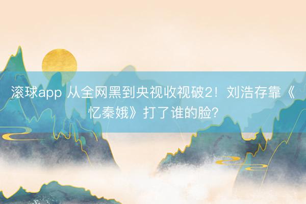 滚球app 从全网黑到央视收视破2!刘浩存靠《忆秦娥》打了谁的脸?