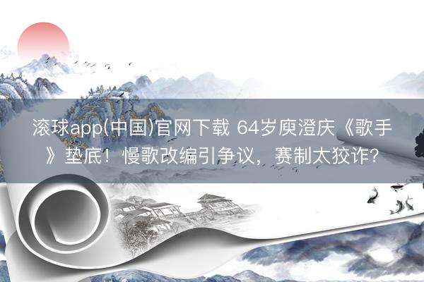 滚球app(中国)官网下载 64岁庾澄庆《歌手》垫底！慢歌改编引争议，赛制太狡诈？