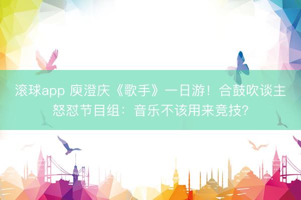 滚球app 庾澄庆《歌手》一日游！合鼓吹谈主怒怼节目组：音乐不该用来竞技？