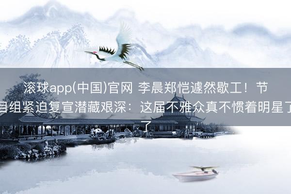 滚球app(中国)官网 李晨郑恺遽然歇工！节目组紧迫复宣潜藏艰深：这届不雅众真不惯着明星了