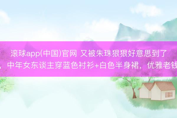 滚球app(中国)官网 又被朱珠狠狠好意思到了，中年女东谈主穿蓝色衬衫+白色半身裙，优雅老钱