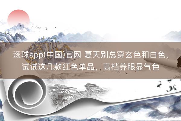 滚球app(中国)官网 夏天别总穿玄色和白色，试试这几款红色单品，高档养眼显气色