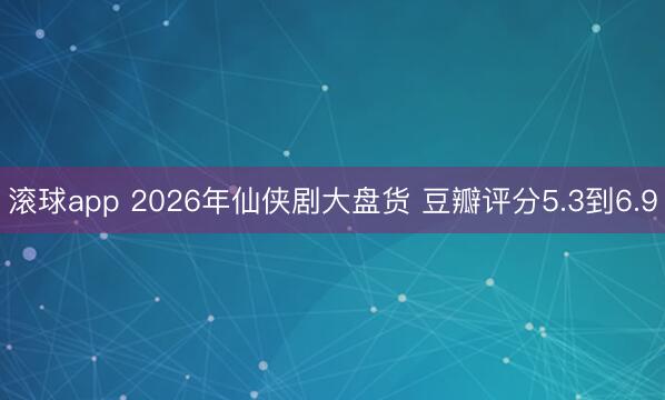 滚球app 2026年仙侠剧大盘货 豆瓣评分5.3到6.9