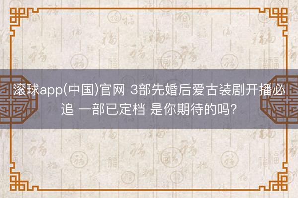 滚球app(中国)官网 3部先婚后爱古装剧开播必追 一部已定档 是你期待的吗？