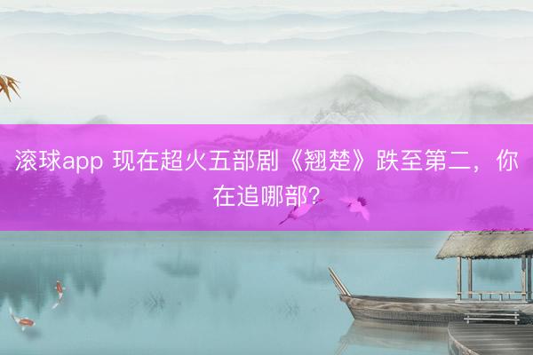 滚球app 现在超火五部剧《翘楚》跌至第二，你在追哪部？