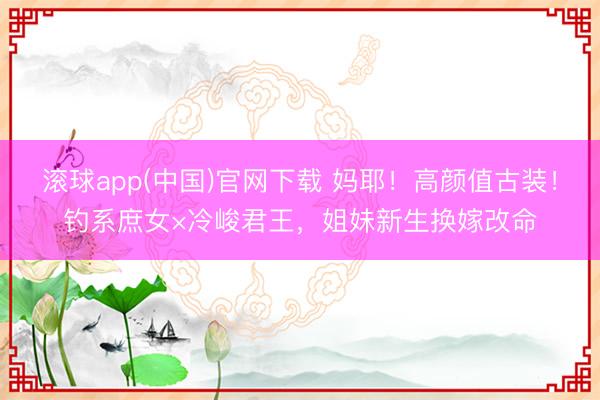滚球app(中国)官网下载 妈耶！高颜值古装！钓系庶女×冷峻君王，姐妹新生换嫁改命