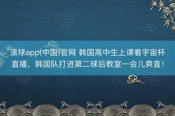 滚球app(中国)官网 韩国高中生上课看宇宙杯直播，<a href=